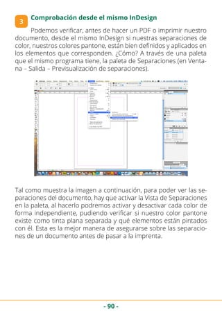 - 90 -
3
Comprobación desde el mismo InDesign
Podemos verificar, antes de hacer un PDF o imprimir nuestro
documento, desde el mismo InDesign si nuestras separaciones de
color, nuestros colores pantone, están bien definidos y aplicados en
los elementos que corresponden. ¿Cómo? A través de una paleta
que el mismo programa tiene, la paleta de Separaciones (en Venta-
na – Salida – Previsualización de separaciones).
Tal como muestra la imagen a continuación, para poder ver las se-
paraciones del documento, hay que activar la Vista de Separaciones
en la paleta, al hacerlo podremos activar y desactivar cada color de
forma independiente, pudiendo verificar si nuestro color pantone
existe como tinta plana separada y qué elementos están pintados
con él. Esta es la mejor manera de asegurarse sobre las separacio-
nes de un documento antes de pasar a la imprenta.
 