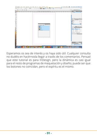 - 91 -
Esperamos os sea de interés y os haya sido útil. Cualquier consulta
no dudéis en hacérnosla llegar a través de los comentarios. Pensad
que este tutorial es para InDesign, pero la dinámica es casi igual
para el resto de programas de maquetación y diseño; puede ser que
los botones no coincidan, pero el espíritu es el mismo.
 