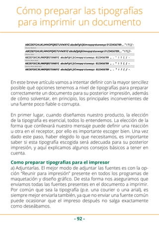 - 92 -
Cómo preparar las tipografías
para imprimir un documento
En este breve artículo vamos a intentar definir con la mayor sencillez
posible qué opciones tenemos a nivel de tipografías para preparar
correctamente un documento para su posterior impresión, además
de cómo solventar, en principio, los principales inconvenientes de
una fuente poco fiable o corrupta.
En primer lugar, cuando diseñamos nuestro producto, la elección
de la tipografía es esencial, todos lo entendemos. La elección de la
forma que conllevará nuestro mensaje puede definir una reacción
u otra en el receptor, por ello es importante escoger bien. Una vez
dado este paso, haber elegido lo que necesitamos, es importante
saber si esta tipografía escogida será adecuada para su posterior
impresión, y aquí explicamos algunos consejos básicos a tener en
cuenta.
Como preparar tipografias para el impresor
a) Adjuntarlas. El mejor modo de adjuntar las fuentes es con la op-
ción “Reunir para impresión” presente en todos los programas de
maquetación y diseño gráfico. De esta forma nos aseguramos que
enviamos todas las fuentes presentes en el documento a imprimir.
Por común que sea la tipografía (p.e. una courier o una arial), es
siempre mejor enviarla también, ya que no enviar una fuente común
puede ocasionar que el impreso después no salga exactamente
como deseábamos.
 