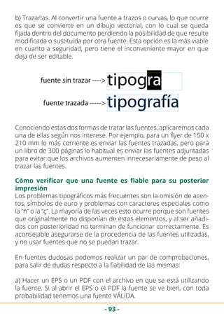 - 93 -
b) Trazarlas. Al convertir una fuente a trazos o curvas, lo que ocurre
es que se convierte en un dibujo vectorial, con lo cual se queda
fijada dentro del documento perdiendo la posibilidad de que resulte
modificada o sustituida por otra fuente. Esta opción es la más viable
en cuanto a seguridad, pero tiene el inconveniente mayor en que
deja de ser editable.
Conociendo estas dos formas de tratar las fuentes, aplicaremos cada
una de ellas según nos interese. Por ejemplo, para un flyer de 150 x
210 mm lo más corriente es enviar las fuentes trazadas, pero para
un libro de 300 páginas lo habitual es enviar las fuentes adjuntadas
para evitar que los archivos aumenten innecesariamente de peso al
trazar las fuentes.
Cómo verificar que una fuente es fiable para su posterior
impresión
Los problemas tipográficos más frecuentes son la omisión de acen-
tos, símbolos de euro y problemas con caracteres especiales como
la “ñ” o la “ç”. La mayoría de las veces esto ocurre porque son fuentes
que originalmente no disponían de estos elementos, y al ser añadi-
dos con posterioridad no terminan de funcionar correctamente. Es
aconsejable asegurarse de la procedencia de las fuentes utilizadas,
y no usar fuentes que no se puedan trazar.
En fuentes dudosas podemos realizar un par de comprobaciones,
para salir de dudas respecto a la fiabilidad de las mismas:
a) Hacer un EPS o un PDF con el archivo en que se está utilizando
la fuente. Si al abrir el EPS o el PDF la fuente se ve bien, con toda
probabilidad tenemos una fuente VÁLIDA.
 