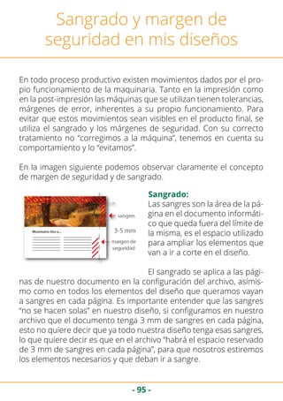- 95 -
Sangrado y margen de
seguridad en mis diseños
En todo proceso productivo existen movimientos dados por el pro-
pio funcionamiento de la maquinaria. Tanto en la impresión como
en la post-impresión las máquinas que se utilizan tienen tolerancias,
márgenes de error, inherentes a su propio funcionamiento. Para
evitar que estos movimientos sean visibles en el producto final, se
utiliza el sangrado y los márgenes de seguridad. Con su correcto
tratamiento no “corregimos a la máquina”, tenemos en cuenta su
comportamiento y lo “evitamos”.
En la imagen siguiente podemos observar claramente el concepto
de margen de seguridad y de sangrado.
Sangrado:
Las sangres son la área de la pá-
gina en el documento informáti-
co que queda fuera del límite de
la misma, es el espacio utilizado
para ampliar los elementos que
van a ir a corte en el diseño.
El sangrado se aplica a las pági-
nas de nuestro documento en la configuración del archivo, asímis-
mo como en todos los elementos del diseño que queramos vayan
a sangres en cada página. Es importante entender que las sangres
“no se hacen solas” en nuestro diseño, si configuramos en nuestro
archivo que el documento tenga 3 mm de sangres en cada página,
esto no quiere decir que ya todo nuestra diseño tenga esas sangres,
lo que quiere decir es que en el archivo “habrá el espacio reservado
de 3 mm de sangres en cada página”, para que nosotros estiremos
los elementos necesarios y que deban ir a sangre.
 