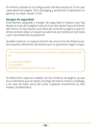 - 96 -
El mínimo a añadir en la configuración del documento es 3 mm. por
cada lateral de página. Para packaging y productos troquelados en
general, es mejor añadir 5 mm.
Margen de seguridad:
Entendemos sangrado y margen de seguridad el espacio que hay
desde el corte de la página hasta el inicio del diseño hacia el interior
del mismo. Es ese espacio que dista del corte de la página y que so-
lemos siempre dejar un espacio prudencial, por estética en principio
y por necesidad técnica posterior.
Se debe reservar un espacio mínimo de unos 5 mm de distancia so-
bre aquellos elementos del diseño que no queremos hagan sangre.
Es muy importante tener en cuenta este margen de seguridad
en:
La impresión digital
Troquelados
Revistas o catálogos de muchas páginas.
Se debe tener especial cuidado con los números de página, ya que
es un elemento que se repite a lo largo de toda la revista o catálogo,
y en caso de estar cerca del corte, cualquier movimiento es más
visible y problemático.
 