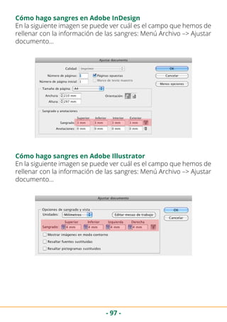 - 97 -
Cómo hago sangres en Adobe InDesign
En la siguiente imagen se puede ver cuál es el campo que hemos de
rellenar con la información de las sangres: Menú Archivo –> Ajustar
documento…
En la siguiente imagen se puede ver cuál es el campo que hemos de
rellenar con la información de las sangres: Menú Archivo –> Ajustar
documento…
Cómo hago sangres en Adobe Illustrator
 