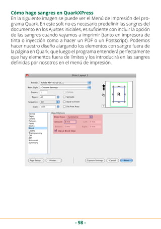 - 98 -
Cómo hago sangres en QuarkXPress
En la siguiente imagen se puede ver el Menú de Impresión del pro-
grama Quark. En este soft no es necesario predefinir las sangres del
documento en los Ajustes iniciales, es suficiente con incluir la opción
de las sangres cuando vayamos a imprimir (tanto en impresora de
tinta o inyección como a hacer un PDF o un Postscript). Podemos
hacer nuestro diseño alargando los elementos con sangre fuera de
la página en Quark, que luego el programa entenderá perfectamente
que hay elementos fuera de límites y los introducirá en las sangres
definidas por nosotros en el menú de impresión.
 