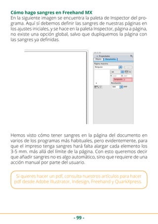 - 99 -
Cómo hago sangres en Freehand MX
En la siguiente imagen se encuentra la paleta de Inspector del pro-
grama. Aquí sí debemos definir las sangres de nuestras páginas en
los ajustes iniciales, y se hace en la paleta Inspector, página a página,
no existe una opción global, salvo que dupliquemos la página con
las sangres ya definidas.
Hemos visto cómo tener sangres en la página del documento en
varios de los programas más habituales, pero evidentemente, para
que el impreso tenga sangres hará falta alargar cada elemento los
3-5 mm. más allá del límite de la página. Con esto queremos decir
que añadir sangres no es algo automático, sino que requiere de una
acción manual por parte del usuario.
Si quieres hacer un pdf, consulta nuestros artículos para hacer
pdf desde Adobe Illustrator, Indesign, Freehand y QuarkXpress.
 