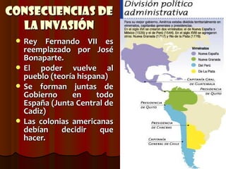Consecuencias de
  la Invasión
  Rey   Fernando VII es
   reemplazado por José
   Bonaparte.
  El  poder vuelve al
   pueblo (teoría hispana)
  Se forman juntas de
   Gobierno     en     todo
   España (Junta Central de
   Cadiz)
  Las colonias americanas
   debían    decidir    que
   hacer.
 