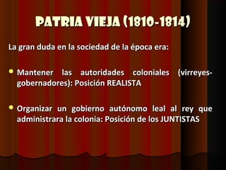 Patria Vieja (1810-1814)
La gran duda en la sociedad de la época era:

 Mantener   las autoridades coloniales (virreyes-
  gobernadores): Posición REALISTA

 Organizar un gobierno autónomo leal al rey que
  administrara la colonia: Posición de los JUNTISTAS
 