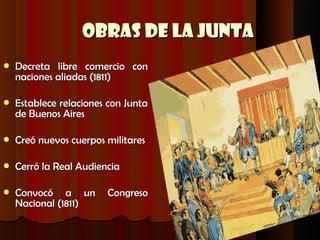 Obras de la Junta
   Decreta libre comercio con
    naciones aliadas (1811)

   Establece relaciones con Junta
    de Buenos Aires

   Creó nuevos cuerpos militares

   Cerró la Real Audiencia

   Convocó a un        Congreso
    Nacional (1811)
 