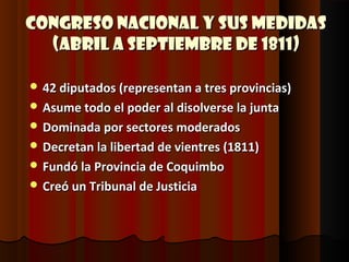 Congreso Nacional y sus medidas
  (Abril a Septiembre de 1811)

 42 diputados (representan a tres provincias)
 Asume todo el poder al disolverse la junta
 Dominada por sectores moderados
 Decretan la libertad de vientres (1811)
 Fundó la Provincia de Coquimbo
 Creó un Tribunal de Justicia
 