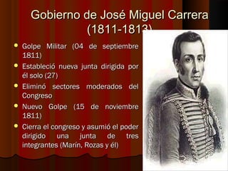 Gobierno de José Miguel Carrera
                (1811-1813)
   Golpe Militar (04 de septiembre
    1811)
   Estableció nueva junta dirigida por
    él solo (27)
   Eliminó sectores moderados del
    Congreso
   Nuevo Golpe (15 de noviembre
    1811)
   Cierra el congreso y asumió el poder
    dirigido una junta de tres
    integrantes (Marín, Rozas y él)
 