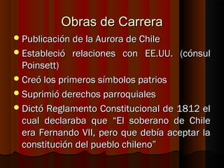 Obras de Carrera
 Publicación de la Aurora de Chile
 Estableció   relaciones con EE.UU. (cónsul
  Poinsett)
 Creó los primeros símbolos patrios
 Suprimió derechos parroquiales
 Dictó Reglamento Constitucional de 1812 el
  cual declaraba que “El soberano de Chile
  era Fernando VII, pero que debía aceptar la
  constitución del pueblo chileno”
 