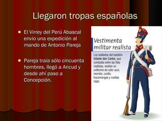 Llegaron tropas españolas
   El Virrey del Perú Abascal
    envío una expedición al
    mando de Antonio Pareja

   Pareja traía sólo cincuenta
    hombres, llegó a Ancud y
    desde ahí paso a
    Concepción.
 