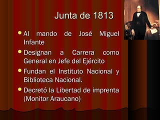 Junta de 1813
 Al   mando de José Miguel
  Infante
 Designan a Carrera como
  General en Jefe del Ejército
 Fundan el Instituto Nacional y
  Biblioteca Nacional.
 Decretó la Libertad de imprenta
  (Monitor Araucano)
 