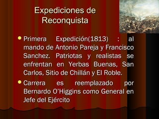 Expediciones de
       Reconquista

 Primera     Expedición(1813) : al
  mando de Antonio Pareja y Francisco
  Sanchez. Patriotas y realistas se
  enfrentan en Yerbas Buenas, San
  Carlos, Sitio de Chillán y El Roble.
 Carrera     es    reemplazado        por
  Bernardo O’Higgins como General en
  Jefe del Ejército
 