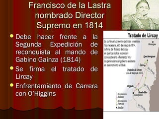 Francisco de la Lastra
       nombrado Director
       Supremo en 1814
 Debe   hacer frente a la
  Segunda Expedición de
  reconquista al mando de
  Gabino Gainza (1814)
 Se firma el tratado de
  Lircay
 Enfrentamiento de Carrera
  con O’Higgins
 