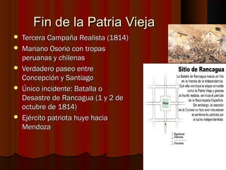 Fin de la Patria Vieja
   Tercera Campaña Realista (1814)
   Mariano Osorio con tropas
    peruanas y chilenas
   Verdadero paseo entre
    Concepción y Santiago
   Único incidente: Batalla o
    Desastre de Rancagua (1 y 2 de
    octubre de 1814)
   Ejército patriota huye hacia
    Mendoza
 