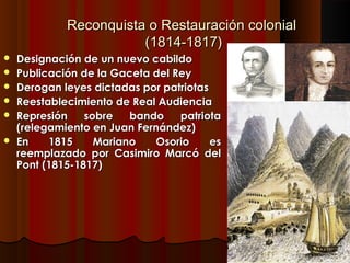 Reconquista o Restauración colonial
                        (1814-1817)
   Designación de un nuevo cabildo
   Publicación de la Gaceta del Rey
   Derogan leyes dictadas por patriotas
   Reestablecimiento de Real Audiencia
   Represión    sobre   bando    patriota
    (relegamiento en Juan Fernández)
   En    1815     Mariano   Osorio      es
    reemplazado por Casimiro Marcó del
    Pont (1815-1817)
 