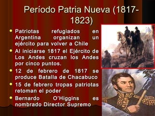 Período Patria Nueva (1817-
                 1823)
   Patriotas     refugiados      en
    Argentina      organizan      un
    ejército para volver a Chile
   Al iniciarse 1817 el Ejército de
    Los Andes cruzan los Andes
    por cinco puntos.
   12 de febrero de 1817 se
    produce Batalla de Chacabuco
   15 de febrero tropas patriotas
    retoman el poder
   Bernardo       O’Higgins      es
    nombrado Director Supremo
 