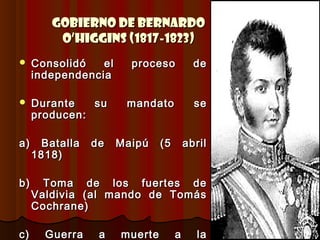 Gobierno de Bernardo
         O’Higgins (1817-1823)
    Consolidó   el     proceso           de
     independencia

    Durante   su      mandato            se
     producen:

a)     Batalla   de   Maipú    (5       abril
     1818)

b)     Toma de los fuertes de
     Valdivia (al mando de Tomás
     Cochrane)

c)     Guerra     a   muerte        a     la
 