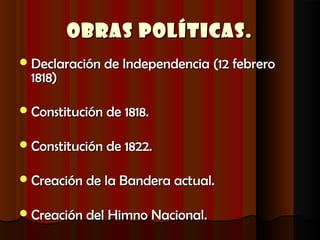 Obras Políticas.
 Declaración de Independencia (12 febrero
  1818)

 Constitución de 1818.


 Constitución de 1822.


 Creación de la Bandera actual.


 Creación del Himno Nacional.
 