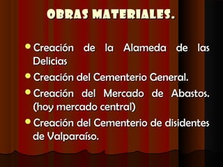 Obras Materiales.

Creación   de la Alameda de las
 Delicias
Creación del Cementerio General.
Creación del Mercado de Abastos.
 (hoy mercado central)
Creación del Cementerio de disidentes
 de Valparaíso.
 