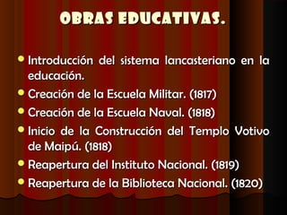 Obras Educativas.

 Introducción   del sistema lancasteriano en la
  educación.
 Creación de la Escuela Militar. (1817)
 Creación de la Escuela Naval. (1818)
 Inicio de la Construcción del Templo Votivo
  de Maipú. (1818)
 Reapertura del Instituto Nacional. (1819)
 Reapertura de la Biblioteca Nacional. (1820)
 