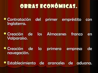 Obras Económicas.

 Contratación      del primer empréstito con
 Inglaterra.

 Creación     de   los   Almacenes     franco   en
 Valparaíso.

 Creación de        la   primera     empresa    de
 navegación.

 Establecimiento    de aranceles de aduana.
 