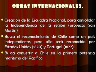 Obras Internacionales.

 Creación de la Escuadra Nacional, para consolidar
  la Independencia de la región (proyecto San
  Martín)
 Busca el reconocimiento de Chile como un país
  independiente, pero sólo será reconocido por
  Estados Unidos (1820) y Portugal (1822).
 Busca convertir a Chile en la primera potencia
  marítima del Pacífico.
 