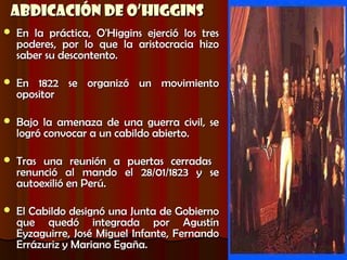 Abdicación de O’Higgins
   En la práctica, O'Higgins ejerció los tres
    poderes, por lo que la aristocracia hizo
    saber su descontento.

   En 1822 se organizó un movimiento
    opositor

   Bajo la amenaza de una guerra civil, se
    logró convocar a un cabildo abierto.

   Tras una reunión a puertas cerradas
    renunció al mando el 28/01/1823 y se
    autoexilió en Perú.

   El Cabildo designó una Junta de Gobierno
    que quedó integrada por Agustín
    Eyzaguirre, José Miguel Infante, Fernando
    Errázuriz y Mariano Egaña.
 