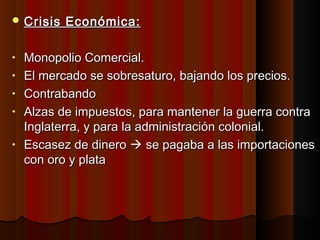  Crisis   Económica:

•   Monopolio Comercial.
•   El mercado se sobresaturo, bajando los precios.
•   Contrabando
•   Alzas de impuestos, para mantener la guerra contra
    Inglaterra, y para la administración colonial.
•   Escasez de dinero  se pagaba a las importaciones
    con oro y plata
 