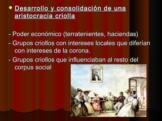  Desarrollo y consolidación de una
  aristocracia criolla

- Poder económico (terratenientes, haciendas)
- Grupos criollos con intereses locales que diferían
   con intereses de la corona.
- Grupos criollos que influenciaban al resto del
   corpus social
 