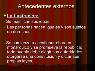 Antecedentes externos
 La Ilustración:
- Se masifican sus ideas:
- Las personas nacen iguales y son sujetos
  de derechos.

- Se comienza a cuestionar el orden
  monárquico y se promueve la república:
  todo pueblo debe elegir sus autoridades,
  otorgarse una constitución y dictar sus
  propias leyes.
 