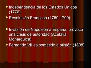  Independencia de los Estados Unidos
  (1776)
 Revolución Francesa (1789-1799)


 Invasión de Napoleón a España, provocó
  una crisis de autoridad (Acefalia
  Monárquica)
 Fernando VII es sometido a prisión (1808)
 