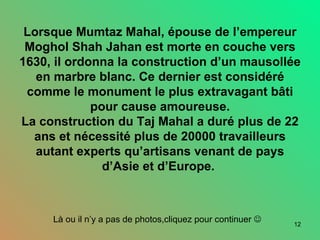 Lorsque Mumtaz Mahal, épouse de l’empereur Moghol Shah Jahan est morte en couche vers 1630, il ordonna la construction d’un mausollée en marbre blanc. Ce dernier est considéré comme le monument le plus extravagant bâti pour cause amoureuse. La construction du Taj Mahal a duré plus de 22 ans et nécessité plus de 20000 travailleurs autant experts qu’artisans venant de pays d’Asie et d’Europe.  Là ou il n’y a pas de photos,cliquez pour continuer     