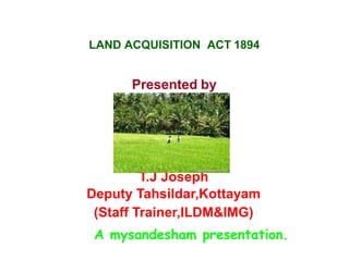 LAND ACQUISITION ACT 1894
Presented by
T.J Joseph
Deputy Tahsildar,Kottayam
(Staff Trainer,ILDM&IMG)
A mysandesham presentation.
 