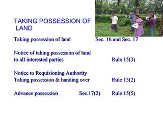 TAKING POSSESSION OF  LAND Taking possession of land Sec. 16 and Sec. 17 Notice of taking possession of land  to all interested parties  Rule 15(3) Notice to Requisioning Authority  Taking possession & handing over  Rule 15(2) Advance possession  Sec.17(2)  Rule 15(5) 