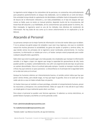 Marcos Escorche. Programador, Consultor de Seguridad Informática, experto en Criptografía, métodos forenses en IT,
Diseño Web
4La ingeniería social indaga en las costumbres de las personas, en conocerlas más profundamente
para perpetrar posteriormente un ataque más elaborado, con la calidad de un corte de bisturí.
Esta actividad incluye desde la suplantación de identidades confiables hasta la búsqueda en botes
de basura de la información relevante y, con toda probabilidad, es el tipo de ataques del que
menos se habla, pues no existe un manual práctico, depende mucho de las circunstancias, del
Know-how del atacante y sus habilidades, de los conocimientos que pueda poseer la víctima, etc.
Bien manejada, la ingeniería social es uno de los métodos más efectivos de recolección de
información. No hay duda de eso como ya lo vieron anteriormente en mi explicación y la de
Mitnick.
Atacando al Personal
Las personas siempre son la mejor fuente de información a la hora de revelar datos que no deben.
Y no es porque esa gente peque de estúpida o que sean muy ingenuas, sino que es condición
natural de muchas personas la sociabilidad, las ganas de ayudar al prójimo y sentirse útiles, he
aquí donde vemos los principios de la ingeniería social nombrados anteriormente. En muchas
ocasiones, la información se resbala por error y el hacker siempre estará preparado para recibir
cualquier pequeño dato y guardarlo.
Sobra decir que esto le puede jugar una mala pasada a los empleados que manejan la información
sensible si se llegan a topar con alguien que tenga la capacidad de aprovecharse de ella, hasta
pueden perder su empleo. Lamentablemente, tras sufrir una experiencia de este tipo, las personas
se vuelven desconfiadas. Esta es la actitud adecuada siempre. Cuando se manejan muchos datos
críticos hay que volverse un poco paranoico. La desconfianza es el principio de la seguridad tanto
en la vida real como en la virtual.
Aunque los humanos solemos ser inherentemente buenos, el sentido común indica que hay que
poner ciertos límites, pero desde luego, no hay que bajar la guardia. Esta es la razón por la que
nadie sale de su casa sin haber echado llave a la puerta.
Un hacker tiene que ser también un buen psicólogo, entender el comportamiento humano, prever
las reacciones y anticiparse a los acontecimientos. Debe ser capaz de ir más allá de lo que indica
un simple gesto o lo que realmente quiere decir una frase.
Para atacar al personal se pueden usar técnicas agresivas. Si sabemos su correo electrónico, se
puede falsear el propio y escribirles un correo parecido a este:
From: administrador@empresavictima.com
To: isabeltontamevi@empresavictima.com
Saludos Isabel soy Marcos Escorche, de aquí de Sistemas.
 