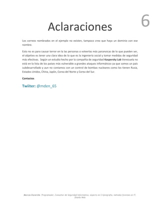 Marcos Escorche. Programador, Consultor de Seguridad Informática, experto en Criptografía, métodos forenses en IT,
Diseño Web
6Aclaraciones
Los correos nombrados en el ejemplo no existen, tampoco creo que haya un dominio con ese
nombre.
Esto no es para causar terror en la las personas o volverlas más paranoicas de lo que pueden ser,
el objetivo es tener una clara idea de lo que es la ingeniería social y tomar medidas de seguridad
más efectivas. Según un estudio hecho por la compañía de seguridad Kaspersky Lab Venezuela no
está en la lista de los países más vulnerable a grandes ataques informáticos ya que somos un país
subdesarrollado y aun no contamos con un control de bombas nucleares como los tienen Rusia,
Estados Unidos, China, Japón, Corea del Norte y Corea del Sur.
Contactos
Twiiter: @mden_65
 