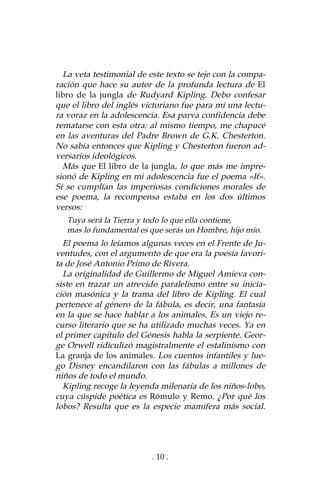 . 10 .
La veta testimonial de este texto se teje con la compa-
ración que hace su autor de la profunda lectura de El
libro de la jungla de Rudyard Kipling. Debo confesar
que el libro del inglés victoriano fue para mí una lectu-
ra voraz en la adolescencia. Esa parva confidencia debe
rematarse con esta otra: al mismo tiempo, me chapucé
en las aventuras del Padre Brown de G.K. Chesterton.
No sabía entonces que Kipling y Chesterton fueron ad-
versarios ideológicos.
Más que El libro de la jungla, lo que más me impre-
sionó de Kipling en mi adolescencia fue el poema «If».
Si se cumplían las imperiosas condiciones morales de
ese poema, la recompensa estaba en los dos últimos
versos:
Tuya será la Tierra y todo lo que ella contiene,
mas lo fundamental es que serás un Hombre, hijo mío.
El poema lo leíamos algunas veces en el Frente de Ju-
ventudes, con el argumento de que era la poesía favori-
ta de José Antonio Primo de Rivera.
La originalidad de Guillermo de Miguel Amieva con-
siste en trazar un atrevido paralelismo entre su inicia-
ción masónica y la trama del libro de Kipling. El cual
pertenece al género de la fábula, es decir, una fantasía
en la que se hace hablar a los animales. Es un viejo re-
curso literario que se ha utilizado muchas veces. Ya en
el primer capítulo del Génesis habla la serpiente. Geor-
ge Orwell ridiculizó magistralmente el estalinismo con
La granja de los animales. Los cuentos infantiles y lue-
go Disney encandilaron con las fábulas a millones de
niños de todo el mundo.
Kipling recoge la leyenda milenaria de los niños-lobo,
cuya cúspide poética es Rómulo y Remo. ¿Por qué los
lobos? Resulta que es la especie mamífera más social.
 
