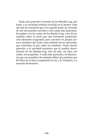 . 104 .
Nada más parecido el mundo de los Bander-Log, por
tanto, a la sociedad profana evocada en el primer viaje
del rito de iniciación que viví aquella tarde de invierno
de mil novecientos noventa y seis; nada más parecidos,
los golpes con las ramas de los Bander-Log, a los de las
espadas sobre el suelo que mis hermanos producían,
con estruendo exagerado, para servirme en propia car-
ne la metáfora del ruido como símbolo de las discordias
que enturbian la paz entre los hombres. Nada menos
parecido a la sociedad masónica que el pueblo desor-
denado de los Bander-Log, éste sin jefe, sin ritos, sin
orden, sin propósito. Y nada más parecida a la Masone-
ría que esa asamblea de animales libres que pululan por
El Libro de la Selva respetando la Ley y la Tradición. La
manada de Seoanne.
 