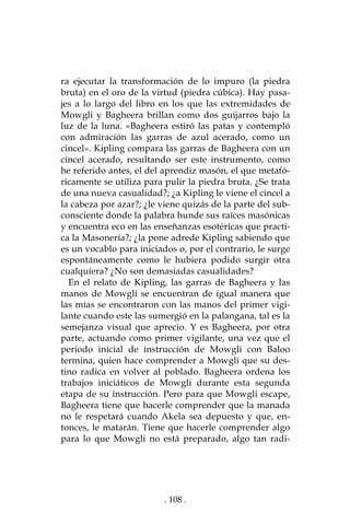 . 108 .
ra ejecutar la transformación de lo impuro (la piedra
bruta) en el oro de la virtud (piedra cúbica). Hay pasa-
jes a lo largo del libro en los que las extremidades de
Mowgli y Bagheera brillan como dos guijarros bajo la
luz de la luna. «Bagheera estiró las patas y contempló
con admiración las garras de azul acerado, como un
cincel». Kipling compara las garras de Bagheera con un
cincel acerado, resultando ser este instrumento, como
he referido antes, el del aprendiz masón, el que metafó-
ricamente se utiliza para pulir la piedra bruta. ¿Se trata
de una nueva casualidad?; ¿a Kipling le viene el cincel a
la cabeza por azar?; ¿le viene quizás de la parte del sub-
consciente donde la palabra hunde sus raíces masónicas
y encuentra eco en las enseñanzas esotéricas que practi-
ca la Masonería?; ¿la pone adrede Kipling sabiendo que
es un vocablo para iniciados o, por el contrario, le surge
espontáneamente como le hubiera podido surgir otra
cualquiera? ¿No son demasiadas casualidades?
En el relato de Kipling, las garras de Bagheera y las
manos de Mowgli se encuentran de igual manera que
las mías se encontraron con las manos del primer vigi-
lante cuando este las sumergió en la palangana, tal es la
semejanza visual que aprecio. Y es Bagheera, por otra
parte, actuando como primer vigilante, una vez que el
periodo inicial de instrucción de Mowgli con Baloo
termina, quien hace comprender a Mowgli que su des-
tino radica en volver al poblado. Bagheera ordena los
trabajos iniciáticos de Mowgli durante esta segunda
etapa de su instrucción. Pero para que Mowgli escape,
Bagheera tiene que hacerle comprender que la manada
no le respetará cuando Akela sea depuesto y que, en-
tonces, le matarán. Tiene que hacerle comprender algo
para lo que Mowgli no está preparado, algo tan radi-
 