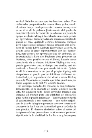 . 115 .
vertical. Sabe hacer cosas que los demás no saben. Pue-
de hacerlas porque tiene las manos libres, ya ha pasado
el primer tiempo de dependencia como cachorro y aho-
ra se sirve de la palanca [instrumento del grado de
compañero] como herramienta para buscar un punto de
apoyo; es decir, Mowgli ha cubierto una etapa previa
del aprendizaje. Puede ayudar a la manada acorralando
piezas de caza, quitando espinas, liberando trampas,
pero sigue siendo inocente porque imagina que perte-
nece al Pueblo Libre. Disfruta recorriendo la selva, ha
dejado atrás el error experimentado con los Bander-
Log, pero acrisola un aprendizaje que sin embargo, de-
be profundizar. Para ello, Bagheera debe provocar sus
lágrimas, debe purificarle por el llanto, hacerle tomar
consciencia de su destino iniciático. Kipling sabe —no
puede ignorarlo— que, al tiempo que escribe, está so-
metiendo a Mowgli a un proceso de iniciación. Quizás
se dé la circunstancia de que el propio Kipling esté
atrapado en su propio proceso iniciático vivido con an-
terioridad y ya no pueda escribir de otro modo. Kipling
ama a la Masonería, se percibe que le ha penetrado por
todos los poros de la piel. Yo también la amo.
Sin embargo, no todos los masones se comportan fra-
ternalmente. En la manada del relato tampoco sucede
esto. Se equivoca todo aquel aprendiz iniciado que
imagina un mundo puro sin dualidad de contrarios,
pues nadie le puede garantizar —como tampoco puede
él garantizárselo a sus hermanos— que nadie perjudi-
cará la paz de la logia o que nadie caerá en la tentación
de pervertir los fines de fraternidad que a la Orden le
son propios. El damero simbólico sobre el suelo del
templo masónico, que encierra en sí mismo el poderoso
significado de la dualidad de los blancos y los negros,
 