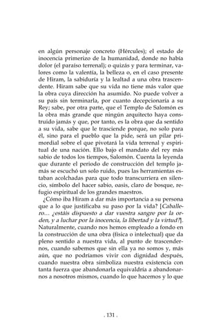 . 131 .
en algún personaje concreto (Hércules); el estado de
inocencia primerizo de la humanidad, donde no había
dolor (el paraíso terrenal); o quizás y para terminar, va-
lores como la valentía, la belleza o, en el caso presente
de Hiram, la sabiduría y la lealtad a una obra trascen-
dente. Hiram sabe que su vida no tiene más valor que
la obra cuya dirección ha asumido. No puede volver a
su país sin terminarla, por cuanto decepcionaría a su
Rey; sabe, por otra parte, que el Templo de Salomón es
la obra más grande que ningún arquitecto haya cons-
truido jamás y que, por tanto, es la obra que da sentido
a su vida, sabe que le trasciende porque, no solo para
él, sino para el pueblo que la pide, será un pilar pri-
mordial sobre el que pivotará la vida terrenal y espiri-
tual de una nación. Ello bajo el mandato del rey más
sabio de todos los tiempos, Salomón. Cuenta la leyenda
que durante el periodo de construcción del templo ja-
más se escuchó un solo ruido, pues las herramientas es-
taban acolchadas para que todo transcurriera en silen-
cio, símbolo del hacer sabio, oasis, claro de bosque, re-
fugio espiritual de los grandes maestros.
¿Cómo iba Hiram a dar más importancia a su persona
que a lo que justificaba su paso por la vida? [Caballe-
ro… ¿estáis dispuesto a dar vuestra sangre por la or-
den, y a luchar por la inocencia, la libertad y la virtud?].
Naturalmente, cuando nos hemos empleado a fondo en
la construcción de una obra (física o intelectual) que da
pleno sentido a nuestra vida, al punto de trascender-
nos, cuando sabemos que sin ella ya no somos y, más
aún, que no podríamos vivir con dignidad después,
cuando nuestra obra simboliza nuestra existencia con
tanta fuerza que abandonarla equivaldría a abandonar-
nos a nosotros mismos, cuando lo que hacemos y lo que
 