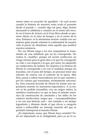 . 132 .
somos entra en ecuación de igualdad —lo cual ocurre
cuando la historia de nuestros actos avala el presente
desde el pasado—, cuando algo así pasa, digo, hemos
alcanzado la sabiduría y estamos en el centro del círcu-
lo, en el trono de Arturo, en la Gran Roca donde se apo-
senta Akela, en el claro de bosque y en el centro de la
rosa. Entonces, ni la mismísima muerte vestida con sus
mejores galas puede subastar la continuidad de nuestra
vida al precio de abandonar todo aquello que justificó
nuestra existencia.
Por eso Hiram niega a los tres compañeros la trans-
misión de una sabiduría que no les corresponde. No
realiza la «traditio» porque tal acción conllevaría un
riesgo enorme para la gran obra a la que ha consagrado
su vida y con respecto a la que, por tanto, ha adquirido
un compromiso de lealtad. No importa si la historia de
Hiram se corresponde o no con la realidad, porque las
leyendas, con el paso del tiempo, no precisan tener una
relación de certeza con el contexto de la época. Más
bien, pasan a cobrar trascendencia por lo que cuentan y
por los valores que transmiten, normalmente universa-
les. Esta concreta leyenda de Hiram ha tenido una im-
portancia enorme en masonería especulativa. A su tra-
vés se ha podido ensamblar, con un origen mítico, la
metáfora constructiva en que se basa el método masó-
nico (la construcción de catedrales y los útiles de los
canteros medievales), origen que —correspondiéndose
o no con una historia real— nos traslada a un tiempo
legendario y distante desde el que elevar a categoría
moral e indiscutible un mensaje concreto del que es
portador intemporal el maestro Hiram.
¿Es importante, acaso, que Hiram haya existido? Pu-
do ser importante en la Antigüedad, pero ya no lo es.
 