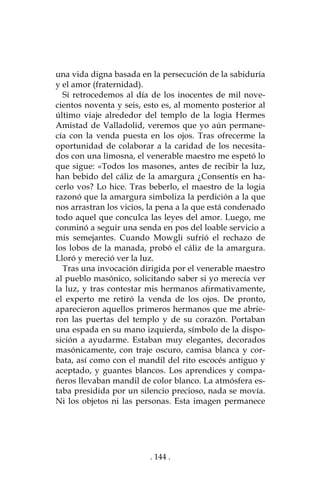 . 144 .
una vida digna basada en la persecución de la sabiduría
y el amor (fraternidad).
Si retrocedemos al día de los inocentes de mil nove-
cientos noventa y seis, esto es, al momento posterior al
último viaje alrededor del templo de la logia Hermes
Amistad de Valladolid, veremos que yo aún permane-
cía con la venda puesta en los ojos. Tras ofrecerme la
oportunidad de colaborar a la caridad de los necesita-
dos con una limosna, el venerable maestro me espetó lo
que sigue: «Todos los masones, antes de recibir la luz,
han bebido del cáliz de la amargura ¿Consentís en ha-
cerlo vos? Lo hice. Tras beberlo, el maestro de la logia
razonó que la amargura simboliza la perdición a la que
nos arrastran los vicios, la pena a la que está condenado
todo aquel que conculca las leyes del amor. Luego, me
conminó a seguir una senda en pos del loable servicio a
mis semejantes. Cuando Mowgli sufrió el rechazo de
los lobos de la manada, probó el cáliz de la amargura.
Lloró y mereció ver la luz.
Tras una invocación dirigida por el venerable maestro
al pueblo masónico, solicitando saber si yo merecía ver
la luz, y tras contestar mis hermanos afirmativamente,
el experto me retiró la venda de los ojos. De pronto,
aparecieron aquellos primeros hermanos que me abrie-
ron las puertas del templo y de su corazón. Portaban
una espada en su mano izquierda, símbolo de la dispo-
sición a ayudarme. Estaban muy elegantes, decorados
masónicamente, con traje oscuro, camisa blanca y cor-
bata, así como con el mandil del rito escocés antiguo y
aceptado, y guantes blancos. Los aprendices y compa-
ñeros llevaban mandil de color blanco. La atmósfera es-
taba presidida por un silencio precioso, nada se movía.
Ni los objetos ni las personas. Esta imagen permanece
 