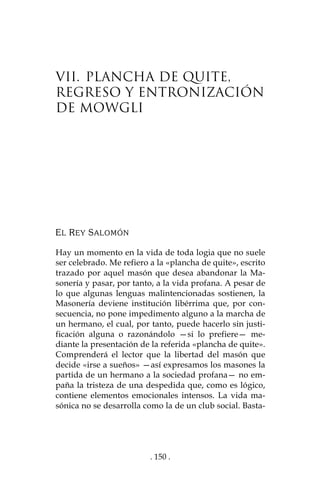 . 150 .
VII. PLANCHA DE QUITE,
REGRESO Y ENTRONIZACIÓN
DE MOWGLI
EL REY SALOMÓN
Hay un momento en la vida de toda logia que no suele
ser celebrado. Me refiero a la «plancha de quite», escrito
trazado por aquel masón que desea abandonar la Ma-
sonería y pasar, por tanto, a la vida profana. A pesar de
lo que algunas lenguas malintencionadas sostienen, la
Masonería deviene institución libérrima que, por con-
secuencia, no pone impedimento alguno a la marcha de
un hermano, el cual, por tanto, puede hacerlo sin justi-
ficación alguna o razonándolo —si lo prefiere— me-
diante la presentación de la referida «plancha de quite».
Comprenderá el lector que la libertad del masón que
decide «irse a sueños» —así expresamos los masones la
partida de un hermano a la sociedad profana— no em-
paña la tristeza de una despedida que, como es lógico,
contiene elementos emocionales intensos. La vida ma-
sónica no se desarrolla como la de un club social. Basta-
 