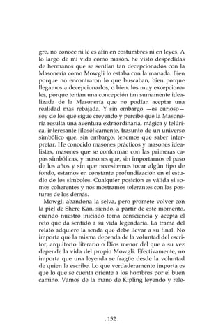 . 152 .
gre, no conoce ni le es afín en costumbres ni en leyes. A
lo largo de mi vida como masón, he visto despedidas
de hermanos que se sentían tan decepcionados con la
Masonería como Mowgli lo estaba con la manada. Bien
porque no encontraron lo que buscaban, bien porque
llegamos a decepcionarlos, o bien, los muy excepciona-
les, porque tenían una concepción tan sumamente idea-
lizada de la Masonería que no podían aceptar una
realidad más rebajada. Y sin embargo —es curioso—
soy de los que sigue creyendo y percibe que la Masone-
ría resulta una aventura extraordinaria, mágica y telúri-
ca, interesante filosóficamente, trasunto de un universo
simbólico que, sin embargo, tenemos que saber inter-
pretar. He conocido masones prácticos y masones idea-
listas, masones que se conforman con las primeras ca-
pas simbólicas, y masones que, sin importarnos el paso
de los años y sin que necesitemos tocar algún tipo de
fondo, estamos en constante profundización en el estu-
dio de los símbolos. Cualquier posición es válida si so-
mos coherentes y nos mostramos tolerantes con las pos-
turas de los demás.
Mowgli abandona la selva, pero promete volver con
la piel de Shere Kan, siendo, a partir de este momento,
cuando nuestro iniciado toma consciencia y acepta el
reto que da sentido a su vida legendaria. La trama del
relato adquiere la senda que debe llevar a su final. No
importa que la misma dependa de la voluntad del escri-
tor, arquitecto literario o Dios menor del que a su vez
depende la vida del propio Mowgli. Efectivamente, no
importa que una leyenda se fragüe desde la voluntad
de quien la escribe. Lo que verdaderamente importa es
que lo que se cuenta oriente a los hombres por el buen
camino. Vamos de la mano de Kipling leyendo y rele-
 