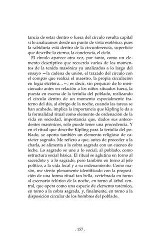 . 157 .
tancia de estar dentro o fuera del círculo resulta capital
si lo analizamos desde un punto de vista esotérico, pues
la sabiduría está dentro de la circunferencia, superficie
que describe lo eterno, la conciencia, el cielo.
El círculo aparece otra vez, por tanto, como un ele-
mento descriptivo que recuerda varios de los momen-
tos de la tenida masónica ya analizados a lo largo del
ensayo —la cadena de unión, el trazado del círculo con
el compás que realiza el maestro, la propia circulación
en logia etcétera…—; es decir, sin perjuicio de lo men-
cionado antes en relación a los niños situados fuera, la
puesta en escena de la tertulia del poblado, realizando
el círculo dentro de un momento especialmente fra-
terno del día, al abrigo de la noche, cuando las tareas se
han acabado, implica la importancia que Kipling le da a
la formalidad ritual como elemento de ordenación de la
vida en sociedad, importancia que, dados sus antece-
dentes masónicos, solo puede tener una procedencia. Y
en el ritual que describe Kipling para la tertulia del po-
blado, se aporta también un elemento religioso de ca-
rácter sagrado. Me refiero a que, antes de proceder a la
charla, se alimenta a la cobra sagrada con un cuenco de
leche. Lo sagrado se une a lo social, al poblado, como
estructura social básica. El ritual se aglutina en torno al
sacerdote y a lo sagrado, pero también en torno al jefe
político, a la vida local y a su ordenamiento. Como ma-
són, me siento plenamente identificado con la proposi-
ción de una forma ritual tan bella, vertebrada en torno
al escenario telúrico de la noche, en torno al árbol cen-
tral, que opera como una especie de elemento totémico,
en torno a la cobra sagrada, y, finalmente, en torno a la
disposición circular de los hombres del poblado.
 