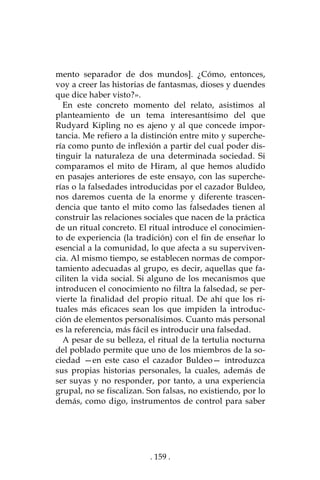. 159 .
mento separador de dos mundos]. ¿Cómo, entonces,
voy a creer las historias de fantasmas, dioses y duendes
que dice haber visto?».
En este concreto momento del relato, asistimos al
planteamiento de un tema interesantísimo del que
Rudyard Kipling no es ajeno y al que concede impor-
tancia. Me refiero a la distinción entre mito y superche-
ría como punto de inflexión a partir del cual poder dis-
tinguir la naturaleza de una determinada sociedad. Si
comparamos el mito de Hiram, al que hemos aludido
en pasajes anteriores de este ensayo, con las superche-
rías o la falsedades introducidas por el cazador Buldeo,
nos daremos cuenta de la enorme y diferente trascen-
dencia que tanto el mito como las falsedades tienen al
construir las relaciones sociales que nacen de la práctica
de un ritual concreto. El ritual introduce el conocimien-
to de experiencia (la tradición) con el fin de enseñar lo
esencial a la comunidad, lo que afecta a su superviven-
cia. Al mismo tiempo, se establecen normas de compor-
tamiento adecuadas al grupo, es decir, aquellas que fa-
ciliten la vida social. Si alguno de los mecanismos que
introducen el conocimiento no filtra la falsedad, se per-
vierte la finalidad del propio ritual. De ahí que los ri-
tuales más eficaces sean los que impiden la introduc-
ción de elementos personalísimos. Cuanto más personal
es la referencia, más fácil es introducir una falsedad.
A pesar de su belleza, el ritual de la tertulia nocturna
del poblado permite que uno de los miembros de la so-
ciedad —en este caso el cazador Buldeo— introduzca
sus propias historias personales, la cuales, además de
ser suyas y no responder, por tanto, a una experiencia
grupal, no se fiscalizan. Son falsas, no existiendo, por lo
demás, como digo, instrumentos de control para saber
 