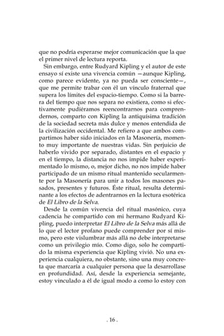 . 16 .
que no podría esperarse mejor comunicación que la que
el primer nivel de lectura reporta.
Sin embargo, entre Rudyard Kipling y el autor de este
ensayo sí existe una vivencia común —aunque Kipling,
como parece evidente, ya no pueda ser consciente—,
que me permite trabar con él un vínculo fraternal que
supera los límites del espacio-tiempo. Como si la barre-
ra del tiempo que nos separa no existiera, como si efec-
tivamente pudiéramos reencontrarnos para compren-
dernos, comparto con Kipling la antiquísima tradición
de la sociedad secreta más dulce y menos entendida de
la civilización occidental. Me refiero a que ambos com-
partimos haber sido iniciados en la Masonería, momen-
to muy importante de nuestras vidas. Sin perjuicio de
haberlo vivido por separado, distantes en el espacio y
en el tiempo, la distancia no nos impide haber experi-
mentado lo mismo, o, mejor dicho, no nos impide haber
participado de un mismo ritual mantenido secularmen-
te por la Masonería para unir a todos los masones pa-
sados, presentes y futuros. Éste ritual, resulta determi-
nante a los efectos de adentrarnos en la lectura esotérica
de El Libro de la Selva.
Desde la común vivencia del ritual masónico, cuya
cadencia he compartido con mi hermano Rudyard Ki-
pling, puedo interpretar El Libro de la Selva más allá de
lo que el lector profano puede comprender por sí mis-
mo, pero este vislumbrar más allá no debe interpretarse
como un privilegio mío. Como digo, solo he comparti-
do la misma experiencia que Kipling vivió. No una ex-
periencia cualquiera, no obstante, sino una muy concre-
ta que marcaría a cualquier persona que la desarrollase
en profundidad. Así, desde la experiencia semejante,
estoy vinculado a él de igual modo a como lo estoy con
 
